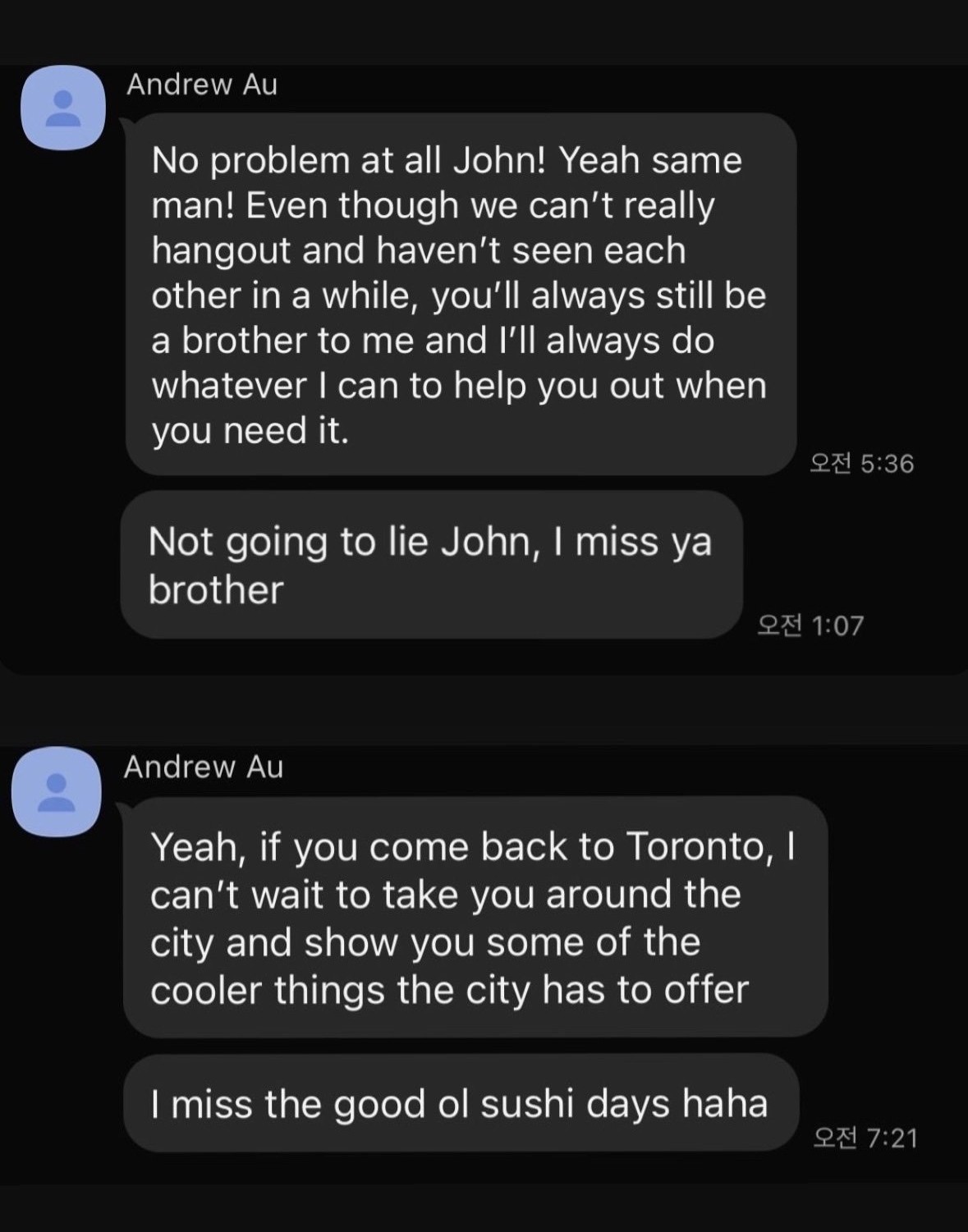 Text messages from Andrew Au to John. Andrew: 'No problem at all John! Yeah same man! Even though we can't really hangout and haven't seen each other in a while, you'll always still be a brother to me and I'll always do whatever I can to help you out when you need it.' Andrew: 'Not going to lie John, I miss ya brother.' Andrew: 'Yeah, if you come back to Toronto, I can't wait to take you around the city and show you some of the cooler things the city has to offer.' Andrew: 'I miss the good ol sushi days haha.'